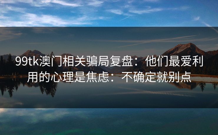 99tk澳门相关骗局复盘：他们最爱利用的心理是焦虑：不确定就别点