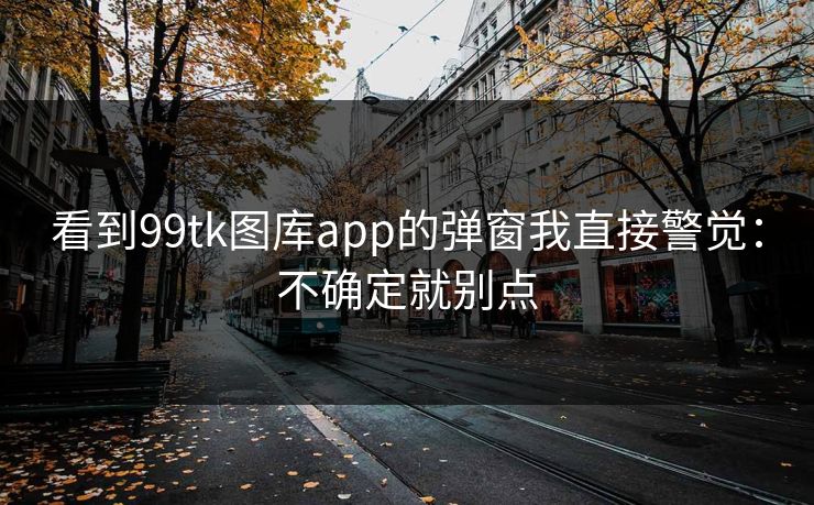 看到99tk图库app的弹窗我直接警觉:不确定就别点 看到99tk图库app的弹窗我直接警觉:不确定就别点