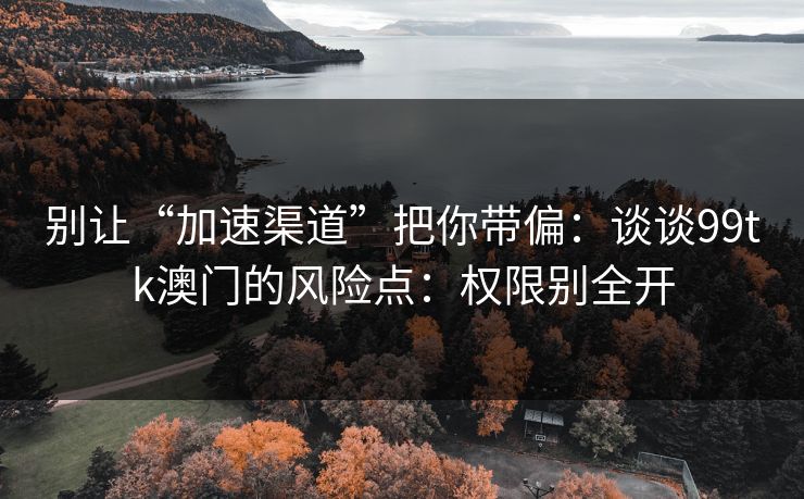 别让“加速渠道”把你带偏：谈谈99tk澳门的风险点：权限别全开