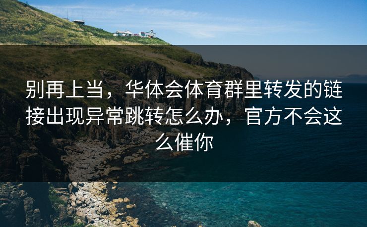 别再上当，华体会体育群里转发的链接出现异常跳转怎么办，官方不会这么催你