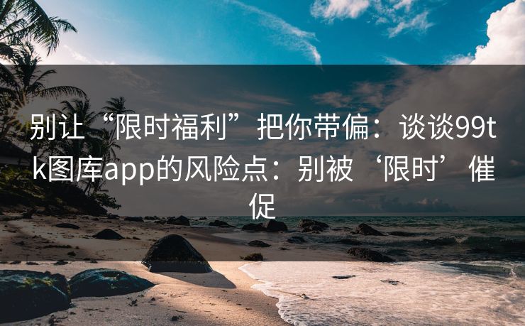 别让“限时福利”把你带偏：谈谈99tk图库app的风险点：别被‘限时’催促