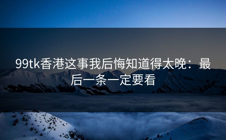 99tk香港这事我后悔知道得太晚：最后一条一定要看