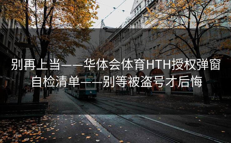 别再上当——华体会体育HTH授权弹窗自检清单——别等被盗号才后悔