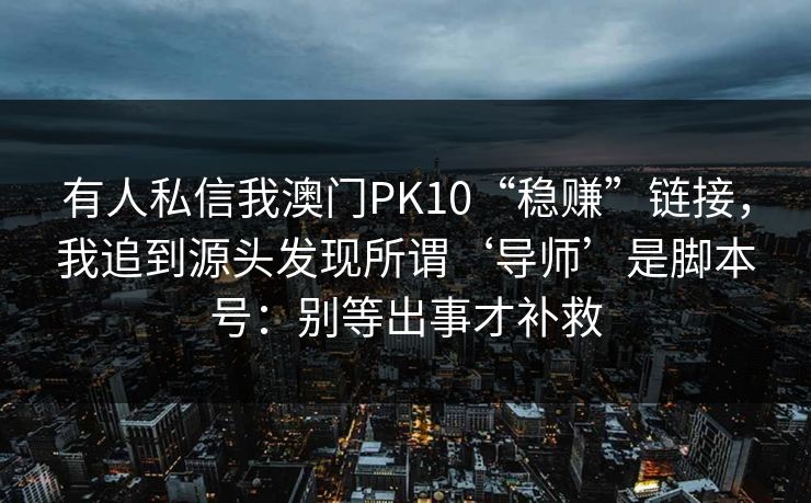 有人私信我澳门PK10“稳赚”链接,我追到源头发现所谓‘导师’是脚本号:别等出事才补救 有人私信我澳门PK10“稳赚”链接,我追到源头发现所谓‘导师’是脚本号:别等出事才补救