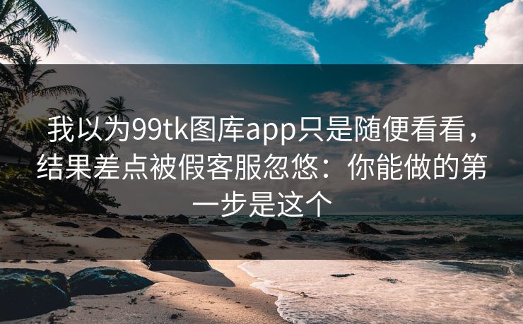 我以为99tk图库app只是随便看看，结果差点被假客服忽悠：你能做的第一步是这个